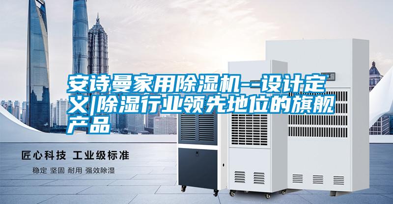 安詩曼家用除濕機(jī)--設(shè)計(jì)定義|除濕行業(yè)領(lǐng)先地位的旗艦產(chǎn)品