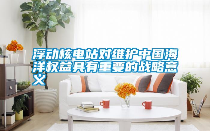 浮動核電站對維護中國海洋權益具有重要的戰(zhàn)略意義