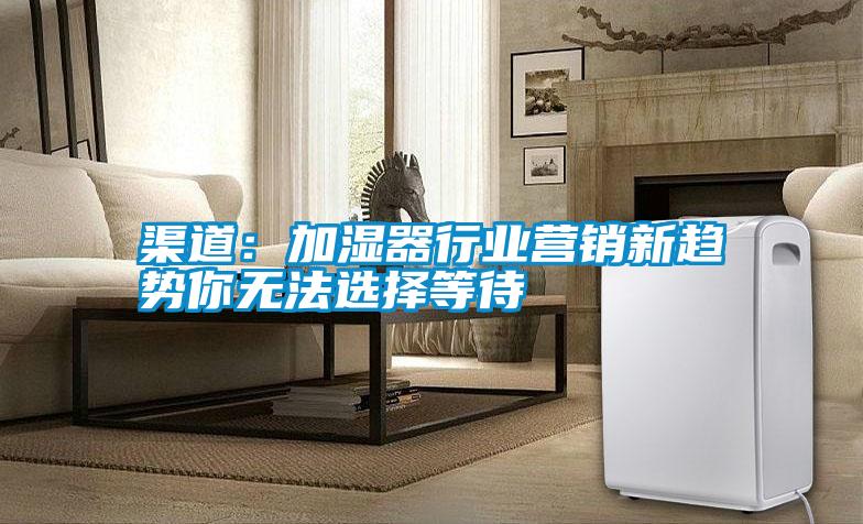 渠道：加濕器行業(yè)營(yíng)銷新趨勢(shì)你無法選擇等待