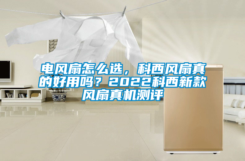 電風(fēng)扇怎么選，科西風(fēng)扇真的好用嗎？2022科西新款風(fēng)扇真機(jī)測評(píng)
